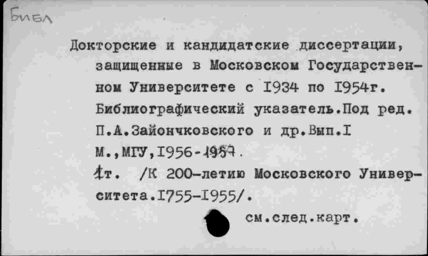 ﻿Докторские и кандидатские диссертации, защищенные в Московском Государственном Университете с 1934 по 1954г. Библиографический указатель.Под ред. П.А.Зайончковского и др.Вып.1 М.» МГУ, 1956 -Ж4.
4т. /К 200-летию Московского Университета. 1755-1955/»
см.след.карт